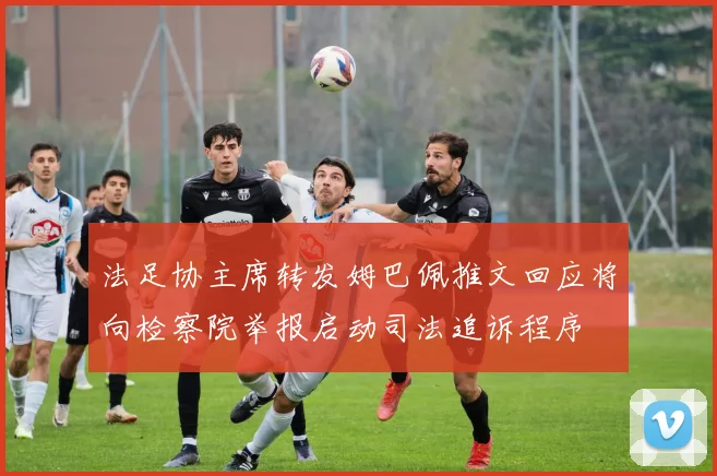法足协主席转发姆巴佩推文回应将向检察院举报启动司法追诉程序