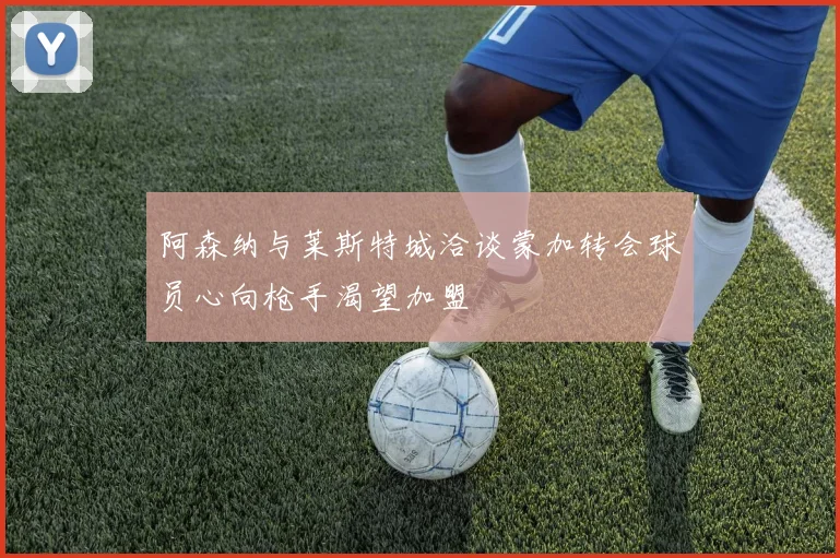阿森纳与莱斯特城洽谈蒙加转会球员心向枪手渴望加盟