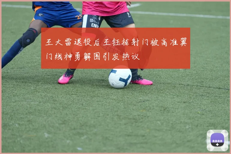 王大雷退役后王钰栋射门被高准翼门线神勇解围引发热议