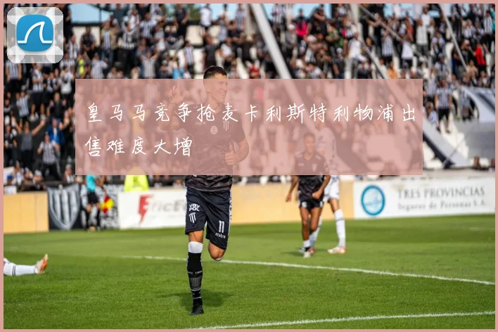 皇马马竞争抢麦卡利斯特利物浦出售难度大增