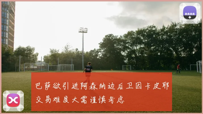 巴萨欲引进阿森纳边后卫因卡皮耶交易难度大需谨慎考虑