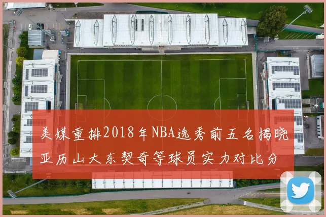 美媒重排2018年NBA选秀前五名揭晓亚历山大东契奇等球员实力对比分析
