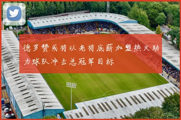 德罗赞或将以老将底薪加盟热火助力球队冲击总冠军目标