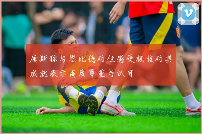 唐斯称与恩比德对位感受极佳对其成就表示高度尊重与认可
