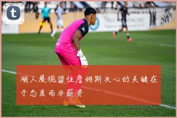 湖人展现留住詹姆斯决心的关键在于态度而非薪资